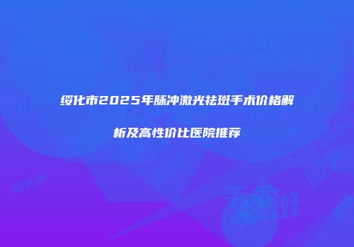 绥化市2025年脉冲激光祛斑手术价格解析及高性价比医院推荐