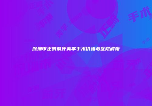 深圳市正畸前牙美学手术价格与医院解析