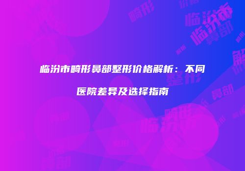 临汾市畸形鼻部整形价格解析：不同医院差异及选择指南