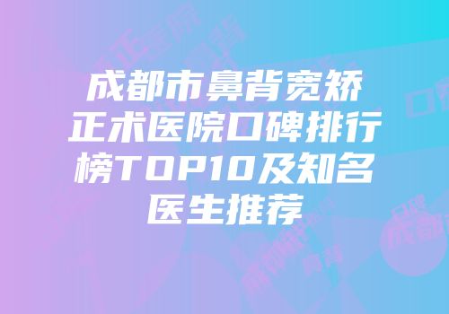 成都市鼻背宽矫正术医院口碑排行榜TOP10及知名医生推荐