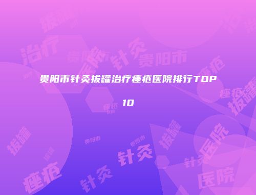 贵阳市针灸拔罐治疗痤疮医院排行TOP10