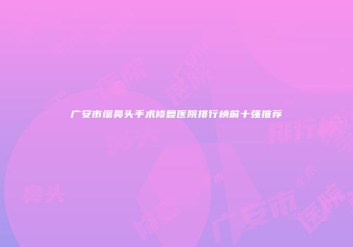 广安市缩鼻头手术修复医院排行榜前十强推荐