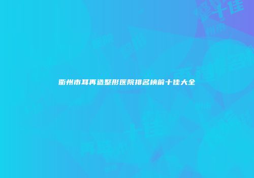 衢州市耳再造整形医院排名榜前十佳大全