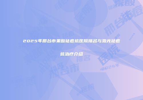 2025年邢台市果酸祛痘坑医院排名与激光祛痘坑治疗介绍