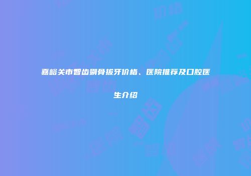 嘉峪关市智齿剔骨拔牙价格、医院推荐及口腔医生介绍