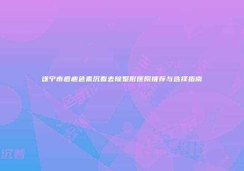 遂宁市痘疤色素沉着去除整形医院推荐与选择指南