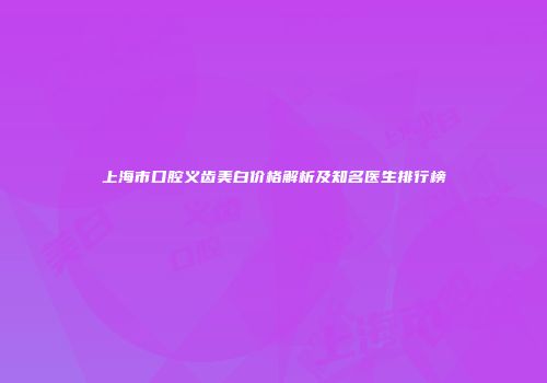 上海市口腔义齿美白价格解析及知名医生排行榜