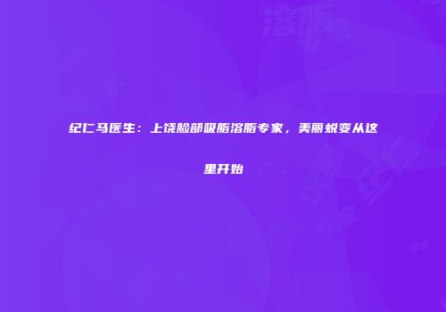 纪仁马医生：上饶脸部吸脂溶脂专家，美丽蜕变从这里开始