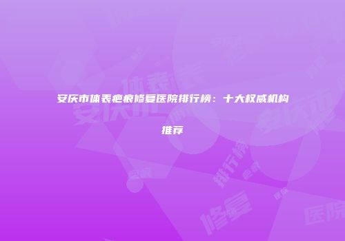 安庆市体表疤痕修复医院排行榜：十大权威机构推荐