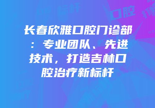 长春欣雅口腔门诊部：专业团队、先进技术，打造吉林口腔治疗新标杆