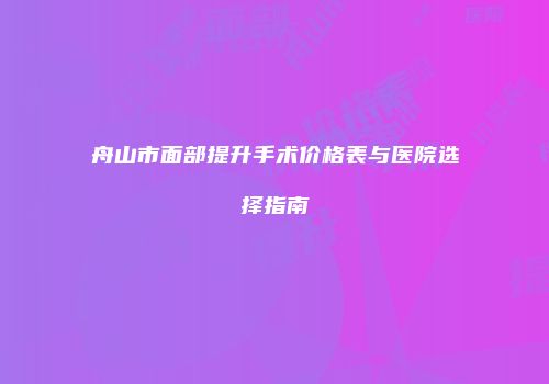 舟山市面部提升手术价格表与医院选择指南