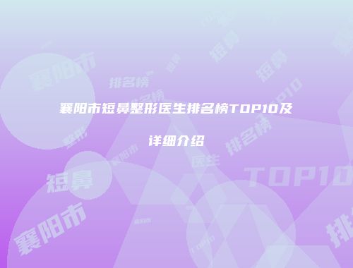 襄阳市短鼻整形医生排名榜TOP10及详细介绍