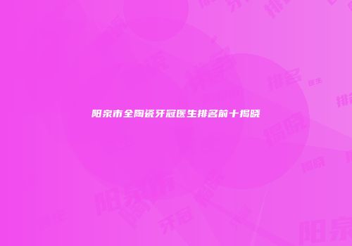 阳泉市全陶瓷牙冠医生排名前十揭晓