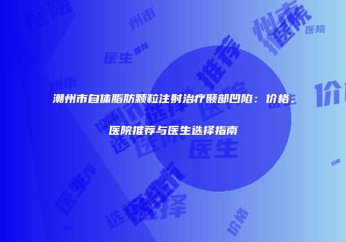 潮州市自体脂肪颗粒注射治疗颞部凹陷：价格、医院推荐与医生选择指南