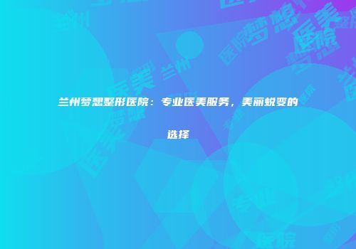 兰州梦想整形医院：专业医美服务，美丽蜕变的选择