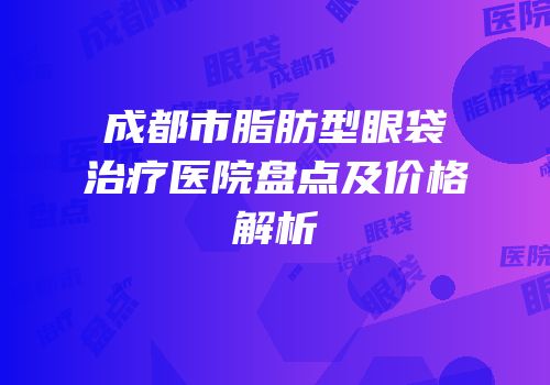 成都市脂肪型眼袋治疗医院盘点及价格解析