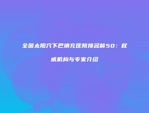 全国太阳穴下巴填充医院排名前50：权威机构与专家介绍