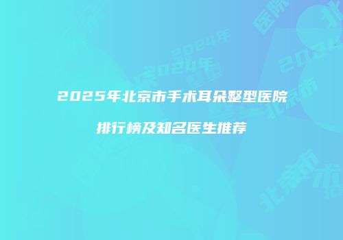2025年北京市手术耳朵整型医院排行榜及知名医生推荐
