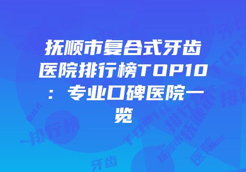 抚顺市复合式牙齿医院排行榜TOP10：专业口碑医院一览