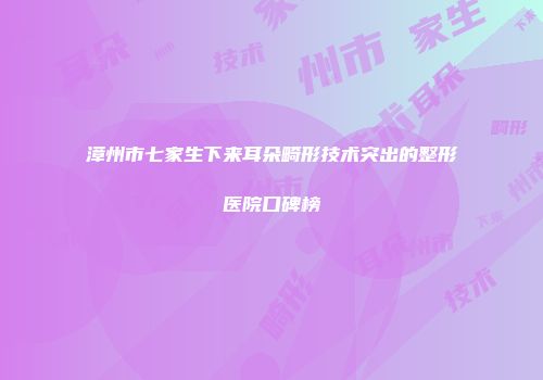 漳州市七家生下来耳朵畸形技术突出的整形医院口碑榜