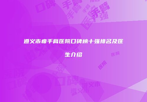 遵义市瘦手臂医院口碑榜十强排名及医生介绍