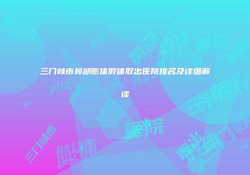 三门峡市鼻部膨体假体取出医院排名及详细解读