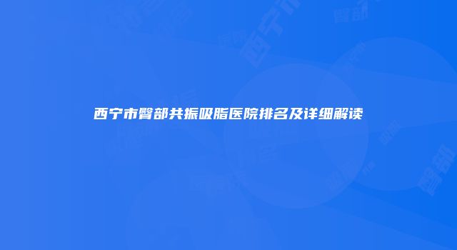 西宁市臀部共振吸脂医院排名及详细解读