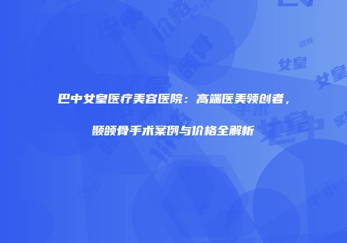 巴中女皇医疗美容医院：高端医美领创者，颞颌骨手术案例与价格全解析
