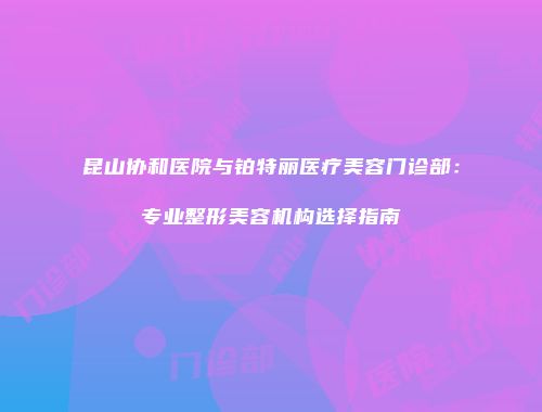 昆山协和医院与铂特丽医疗美容门诊部：专业整形美容机构选择指南