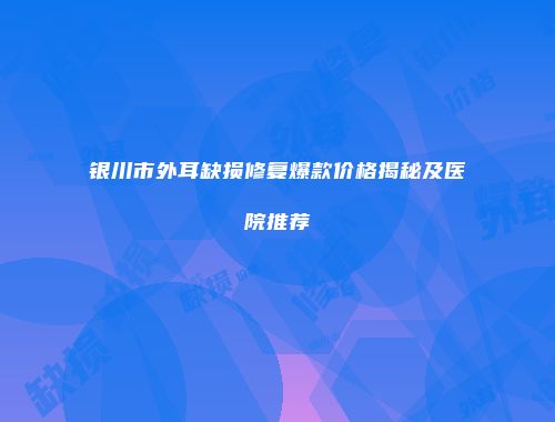 银川市外耳缺损修复爆款价格揭秘及医院推荐