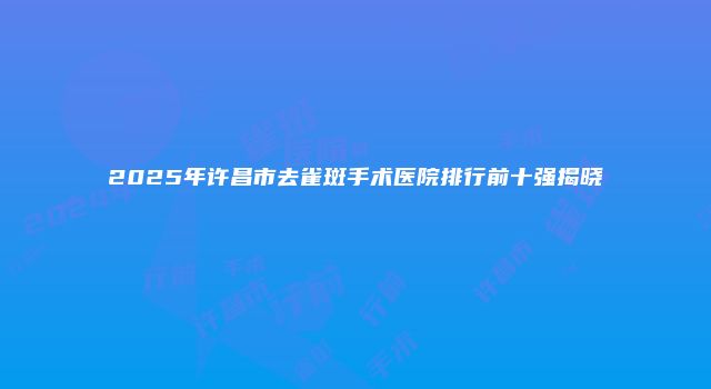 2025年许昌市去雀斑手术医院排行前十强揭晓