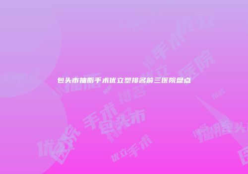 包头市抽脂手术优立塑排名前三医院盘点