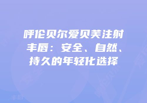呼伦贝尔爱贝芙注射丰唇：安全、自然、持久的年轻化选择