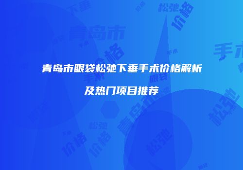 青岛市眼袋松弛下垂手术价格解析及热门项目推荐