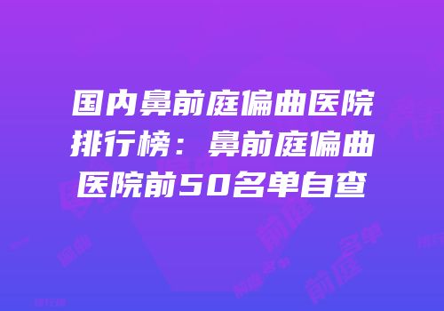 国内鼻前庭偏曲医院排行榜：鼻前庭偏曲医院前50名单自查