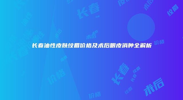 长春油性皮肤纹眉价格及术后眼皮消肿全解析