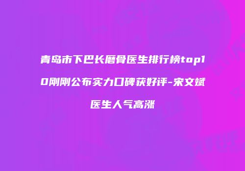 青岛市下巴长磨骨医生排行榜top10刚刚公布实力口碑获好评-宋文斌医生人气高涨