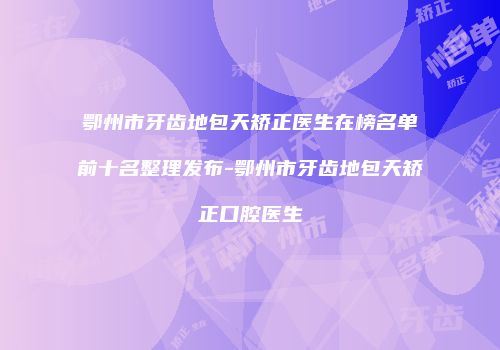 鄂州市牙齿地包天矫正医生在榜名单前十名整理发布-鄂州市牙齿地包天矫正口腔医生
