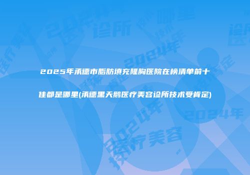 2025年承德市脂肪填充隆胸医院在榜清单前十佳都是哪里(承德黑天鹅医疗美容诊所技术受肯定)