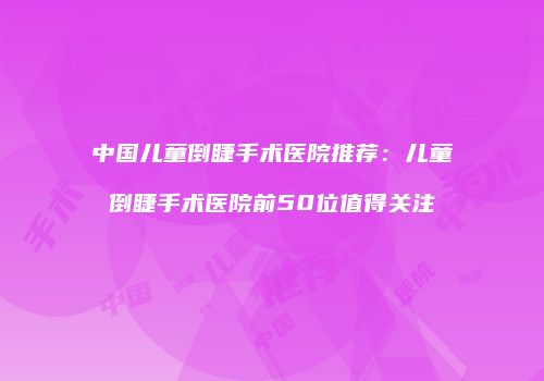 中国儿童倒睫手术医院推荐：儿童倒睫手术医院前50位值得关注