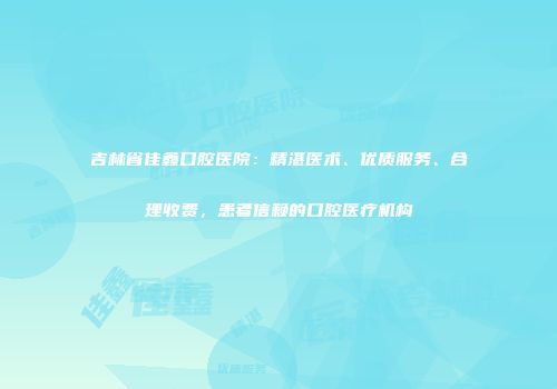 吉林省佳鑫口腔医院：精湛医术、优质服务、合理收费，患者信赖的口腔医疗机构