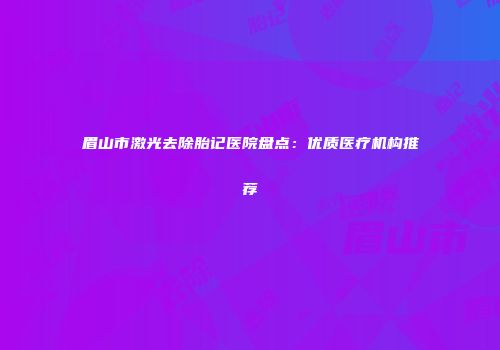 眉山市激光去除胎记医院盘点：优质医疗机构推荐