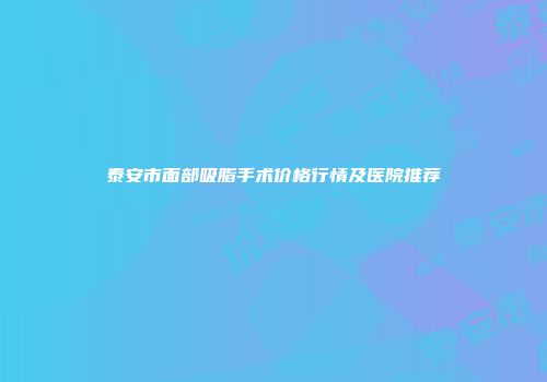 泰安市面部吸脂手术价格行情及医院推荐
