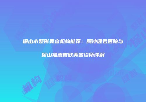保山市整形美容机构推荐：腾冲健君医院与保山福惠皮肤美容诊所详解