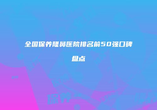 全国保养隆鼻医院排名前50强口碑盘点