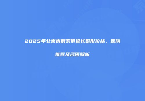 2025年北京市唇系带延长整形价格、医院推荐及名医解析