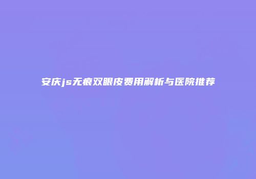 安庆js无痕双眼皮费用解析与医院推荐