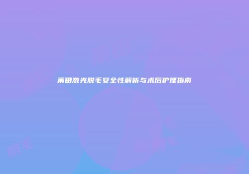莆田激光脱毛安全性解析与术后护理指南