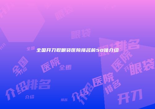 全国开刀取眼袋医院排名前50佳介绍