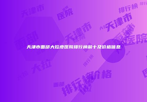 天津市面部大拉皮医院排行榜前十及价格信息